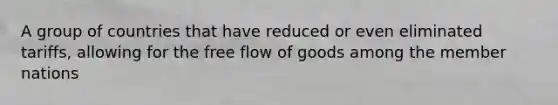 A group of countries that have reduced or even eliminated tariffs, allowing for the free flow of goods among the member nations