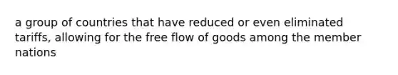 a group of countries that have reduced or even eliminated tariffs, allowing for the free flow of goods among the member nations