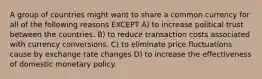 A group of countries might want to share a common currency for all of the following reasons EXCEPT A) to increase political trust between the countries. B) to reduce transaction costs associated with currency conversions. C) to eliminate price fluctuations cause by exchange rate changes D) to increase the effectiveness of domestic monetary policy.