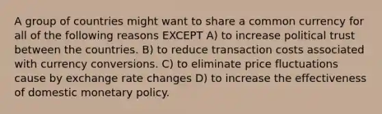 A group of countries might want to share a common currency for all of the following reasons EXCEPT A) to increase political trust between the countries. B) to reduce transaction costs associated with currency conversions. C) to eliminate price fluctuations cause by exchange rate changes D) to increase the effectiveness of domestic monetary policy.