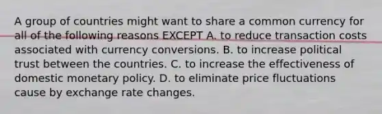 A group of countries might want to share a common currency for all of the following reasons EXCEPT A. to reduce transaction costs associated with currency conversions. B. to increase political trust between the countries. C. to increase the effectiveness of domestic <a href='https://www.questionai.com/knowledge/kEE0G7Llsx-monetary-policy' class='anchor-knowledge'>monetary policy</a>. D. to eliminate price fluctuations cause by exchange rate changes.