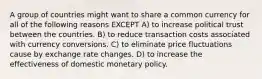 A group of countries might want to share a common currency for all of the following reasons EXCEPT A) to increase political trust between the countries. B) to reduce transaction costs associated with currency conversions. C) to eliminate price fluctuations cause by exchange rate changes. D) to increase the effectiveness of domestic monetary policy.