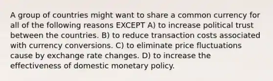 A group of countries might want to share a common currency for all of the following reasons EXCEPT A) to increase political trust between the countries. B) to reduce transaction costs associated with currency conversions. C) to eliminate price fluctuations cause by exchange rate changes. D) to increase the effectiveness of domestic monetary policy.