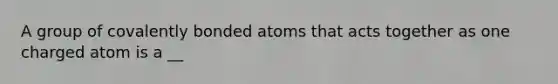 A group of covalently bonded atoms that acts together as one charged atom is a __