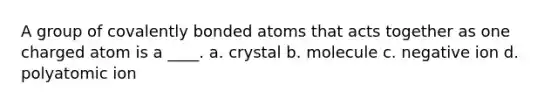 A group of covalently bonded atoms that acts together as one charged atom is a ____. a. crystal b. molecule c. negative ion d. polyatomic ion