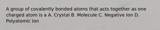 A group of covalently bonded atoms that acts together as one charged atom is a A. Crystal B. Molecule C. Negative Ion D. Polyatomic Ion