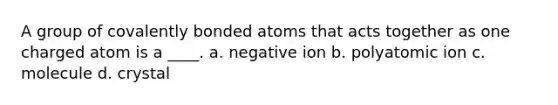 A group of covalently bonded atoms that acts together as one charged atom is a ____. a. negative ion b. polyatomic ion c. molecule d. crystal