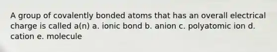 A group of covalently bonded atoms that has an overall electrical charge is called a(n) a. ionic bond b. anion c. polyatomic ion d. cation e. molecule