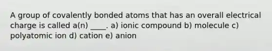 A group of covalently bonded atoms that has an overall electrical charge is called a(n) ____. a) ionic compound b) molecule c) polyatomic ion d) cation e) anion