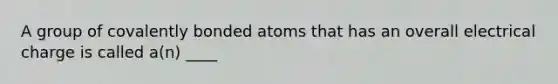 A group of covalently bonded atoms that has an overall electrical charge is called a(n) ____