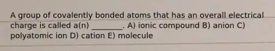 A group of covalently bonded atoms that has an overall electrical charge is called a(n) ________. A) ionic compound B) anion C) polyatomic ion D) cation E) molecule