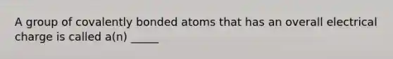 A group of covalently bonded atoms that has an overall electrical charge is called a(n) _____