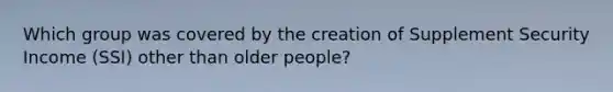 Which group was covered by the creation of Supplement Security Income (SSI) other than older people?