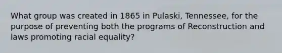 What group was created in 1865 in Pulaski, Tennessee, for the purpose of preventing both the programs of Reconstruction and laws promoting racial equality?