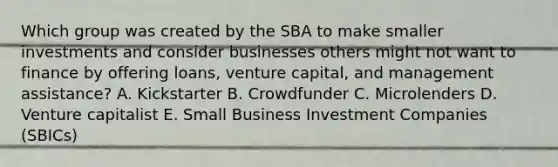 Which group was created by the SBA to make smaller investments and consider businesses others might not want to finance by offering​ loans, venture​ capital, and management​ assistance? A. Kickstarter B. Crowdfunder C. Microlenders D. Venture capitalist E. Small Business Investment Companies​ (SBICs)