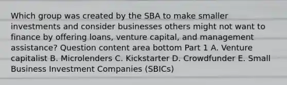 Which group was created by the SBA to make smaller investments and consider businesses others might not want to finance by offering​ loans, venture​ capital, and management​ assistance? Question content area bottom Part 1 A. Venture capitalist B. Microlenders C. Kickstarter D. Crowdfunder E. Small Business Investment Companies​ (SBICs)