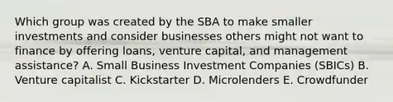 Which group was created by the SBA to make smaller investments and consider businesses others might not want to finance by offering​ loans, venture​ capital, and management​ assistance? A. Small Business Investment Companies​ (SBICs) B. Venture capitalist C. Kickstarter D. Microlenders E. Crowdfunder