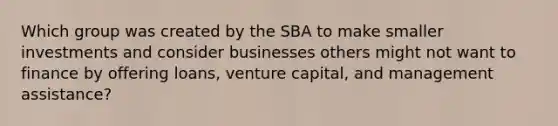 Which group was created by the SBA to make smaller investments and consider businesses others might not want to finance by offering​ loans, venture​ capital, and management​ assistance?