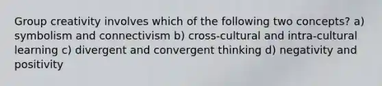 Group creativity involves which of the following two concepts? a) symbolism and connectivism b) cross-cultural and intra-cultural learning c) divergent and convergent thinking d) negativity and positivity