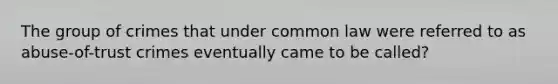 The group of crimes that under common law were referred to as abuse-of-trust crimes eventually came to be called?