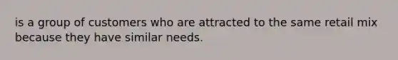 is a group of customers who are attracted to the same retail mix because they have similar needs.