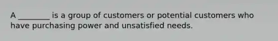 A ________ is a group of customers or potential customers who have purchasing power and unsatisfied needs.