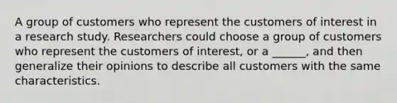 A group of customers who represent the customers of interest in a research study. Researchers could choose a group of customers who represent the customers of interest, or a ______, and then generalize their opinions to describe all customers with the same characteristics.