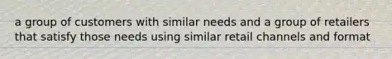 a group of customers with similar needs and a group of retailers that satisfy those needs using similar retail channels and format