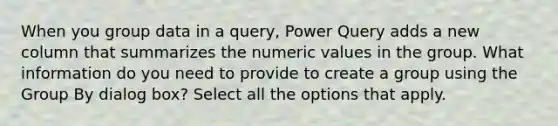 When you group data in a query, Power Query adds a new column that summarizes the numeric values in the group. What information do you need to provide to create a group using the Group By dialog box? Select all the options that apply.