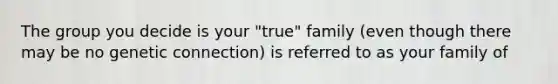 The group you decide is your "true" family (even though there may be no genetic connection) is referred to as your family of