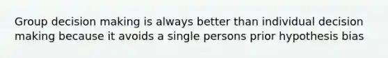 Group decision making is always better than individual decision making because it avoids a single persons prior hypothesis bias