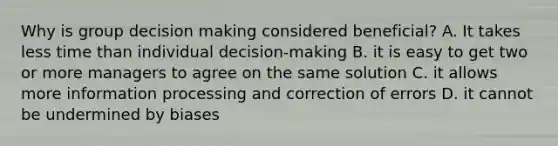 Why is group decision making considered beneficial? A. It takes less time than individual decision-making B. it is easy to get two or more managers to agree on the same solution C. it allows more information processing and correction of errors D. it cannot be undermined by biases