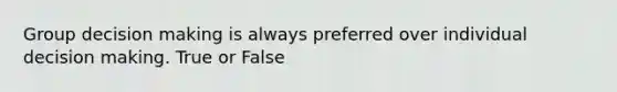 Group decision making is always preferred over individual decision making. True or False