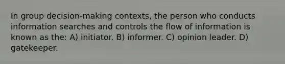 In group decision-making contexts, the person who conducts information searches and controls the flow of information is known as the: A) initiator. B) informer. C) opinion leader. D) gatekeeper.