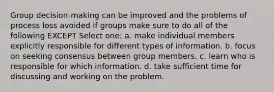 Group decision-making can be improved and the problems of process loss avoided if groups make sure to do all of the following EXCEPT Select one: a. make individual members explicitly responsible for different types of information. b. focus on seeking consensus between group members. c. learn who is responsible for which information. d. take sufficient time for discussing and working on the problem.