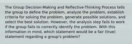 The Group Decision-Making and Reflective-Thinking Process tells the group to define the problem, analyze the problem, establish criteria for solving the problem, generate possible solutions, and select the best solution. However, the analysis step fails to work if the group fails to correctly identify the problem. With this information in mind, which statement would be a fair (true) statement regarding a group's problem?