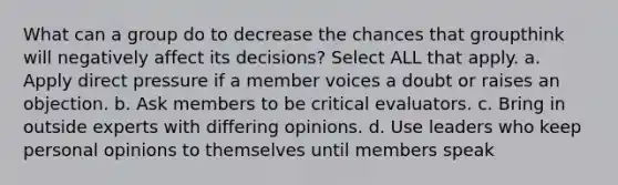 What can a group do to decrease the chances that groupthink will negatively affect its decisions? Select ALL that apply. a. Apply direct pressure if a member voices a doubt or raises an objection. b. Ask members to be critical evaluators. c. Bring in outside experts with differing opinions. d. Use leaders who keep personal opinions to themselves until members speak