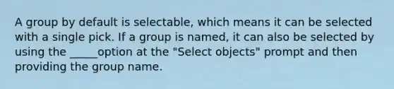 A group by default is selectable, which means it can be selected with a single pick. If a group is named, it can also be selected by using the _____option at the "Select objects" prompt and then providing the group name.