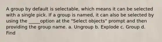 A group by default is selectable, which means it can be selected with a single pick. If a group is named, it can also be selected by using the _____option at the "Select objects" prompt and then providing the group name. a. Ungroup b. Explode c. Group d. Find