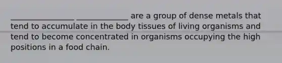 ________________ _____________ are a group of dense metals that tend to accumulate in the body tissues of living organisms and tend to become concentrated in organisms occupying the high positions in a food chain.