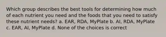 Which group describes the best tools for determining how much of each nutrient you need and the foods that you need to satisfy these nutrient needs? a. EAR, RDA, MyPlate b. AI, RDA, MyPlate c. EAR, AI, MyPlate d. None of the choices is correct