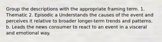 Group the descriptions with the appropriate framing term. 1. Thematic 2. Episodic a Understands the causes of the event and perceives it relative to broader longer-term trends and patterns. b. Leads the news consumer to react to an event in a visceral and emotional way.