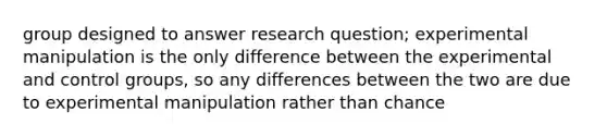 group designed to answer research question; experimental manipulation is the only difference between the experimental and control groups, so any differences between the two are due to experimental manipulation rather than chance