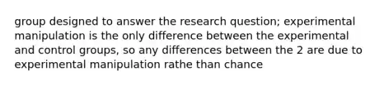 group designed to answer the <a href='https://www.questionai.com/knowledge/kPsBt887Qk-research-question' class='anchor-knowledge'>research question</a>; experimental manipulation is the only difference between the experimental and control groups, so any differences between the 2 are due to experimental manipulation rathe than chance