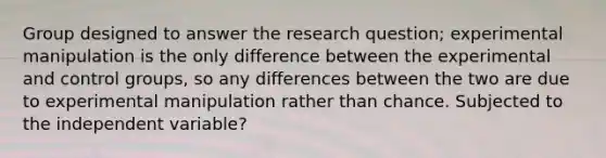 Group designed to answer the research question; experimental manipulation is the only difference between the experimental and control groups, so any differences between the two are due to experimental manipulation rather than chance. Subjected to the independent variable?