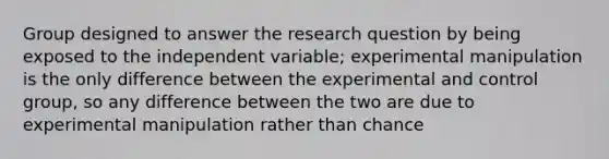 Group designed to answer the research question by being exposed to the independent variable; experimental manipulation is the only difference between the experimental and control group, so any difference between the two are due to experimental manipulation rather than chance