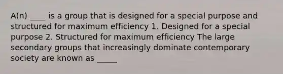 A(n) ____ is a group that is designed for a special purpose and structured for maximum efficiency 1. Designed for a special purpose 2. Structured for maximum efficiency The large secondary groups that increasingly dominate contemporary society are known as _____