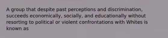 A group that despite past perceptions and discrimination, succeeds economically, socially, and educationally without resorting to political or violent confrontations with Whites is known as