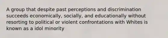 A group that despite past perceptions and discrimination succeeds economically, socially, and educationally without resorting to political or violent confrontations with Whites is known as a idol minority