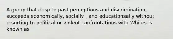 A group that despite past perceptions and discrimination, succeeds economically, socially , and educationsally without resorting to political or violent confrontations with Whites is known as